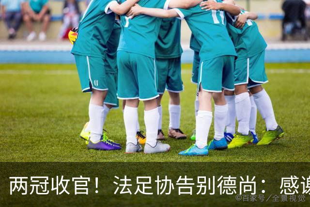 两冠收官！法足协告别德尚：感谢他2012年执教以来完成的卓越工作