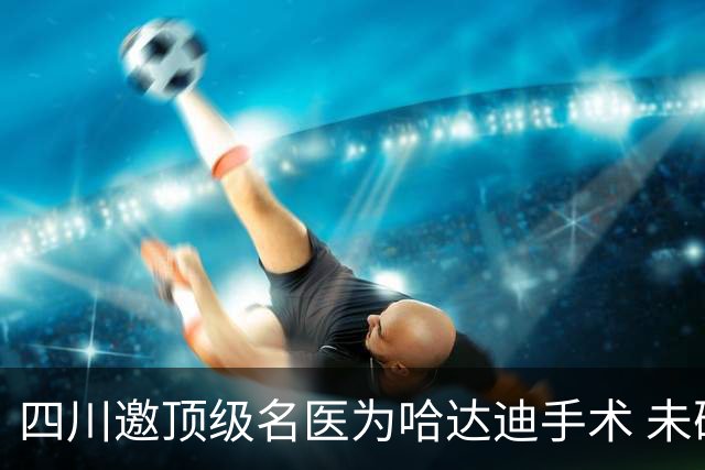 四川邀顶级名医为哈达迪手术 未确定是否退役