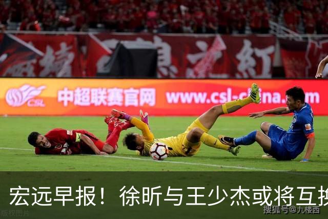 宏远早报！徐昕与王少杰或将互换，朱芳雨做出重大决定，张文逸即将续约