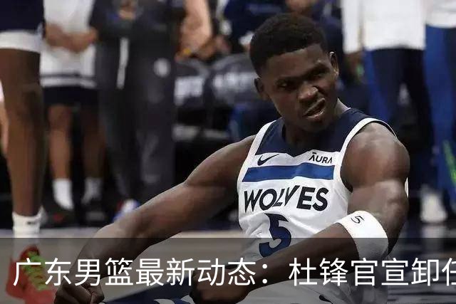 广东男篮最新动态：杜锋官宣卸任宏远主教练一职，李奕臻确定转会离队，杜润旺术后休养恢复