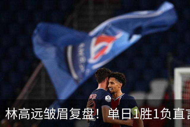林高远皱眉复盘！单日1胜1负直言训练不足 VS莎头三局12分略显尴尬
