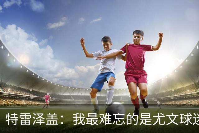 特雷泽盖：我最难忘的是尤文球迷的认可 法国是世界杯头号热门
