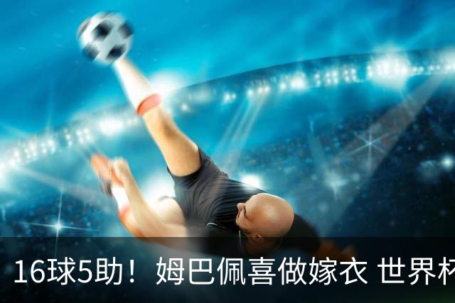 16球5助！姆巴佩喜做嫁衣 世界杯总参与进球升历史第二